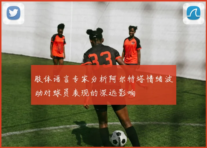 肢体语言专家分析阿尔特塔情绪波动对球员表现的深远影响